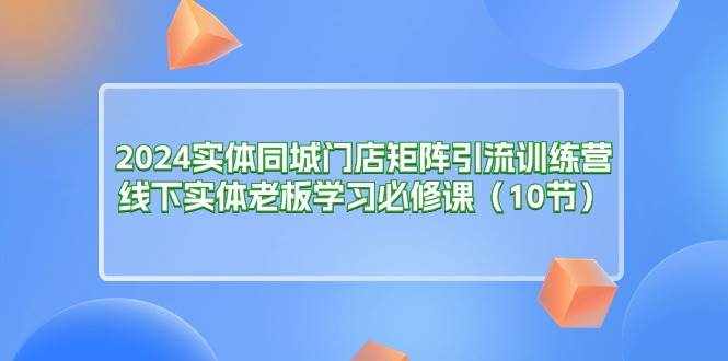 （11258期）2024实体同城门店矩阵引流训练营，线下实体老板学习必修课（10节）-泰戈创艺资源库