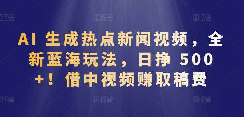 AI 生成热点新闻视频，全新蓝海玩法，日挣 500+!借中视频赚取稿费【揭秘】-泰戈创艺资源库