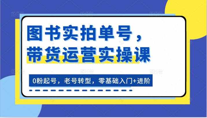 图书实拍单号，带货运营实操课：0粉起号，老号转型，零基础入门+进阶-泰戈创艺资源库