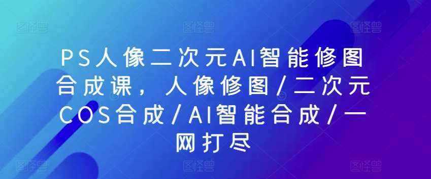 PS人像二次元AI智能修图合成课，人像修图/二次元COS合成/AI智能合成/一网打尽-泰戈创艺资源库