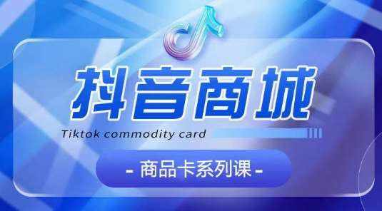 抖音商品卡系列课程，大模块【认知】【基础】【运营】【玩法】系统教学-泰戈创艺资源库