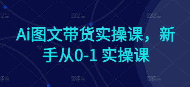 Ai图文带货实操课，新手从0-1 实操课-泰戈创艺资源库