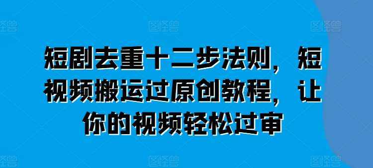 短剧去重十二步法则，短视频搬运过原创教程，让你的视频轻松过审-泰戈创艺资源库