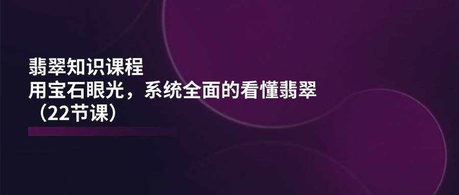翡翠知识课程，用宝石眼光，系统全面的看懂翡翠（22节课）-泰戈创艺资源库