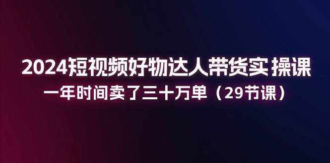 （11289期）2024短视频好物达人带货实操课：一年时间卖了三十万单（29节课）-泰戈创艺资源库