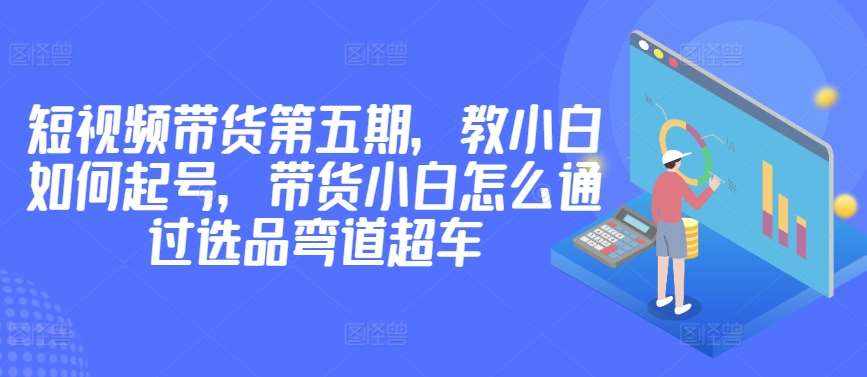 价值2980短视频带货第五期，教小白如何起号，带货小白怎么通过选品弯道超车-泰戈创艺资源库