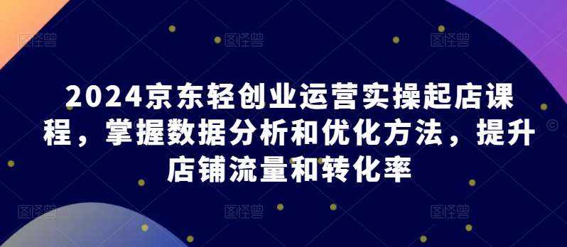 2024京东轻创业运营实操起店课程，掌握数据分析和优化方法，提升店铺流量和转化率-泰戈创艺资源库