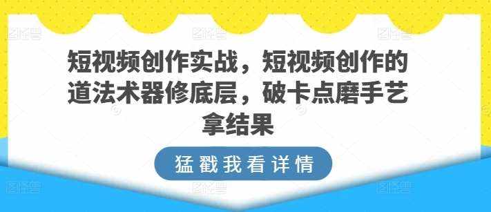 短视频创作实战，短视频创作的道法术器修底层，破卡点磨手艺拿结果-泰戈创艺资源库