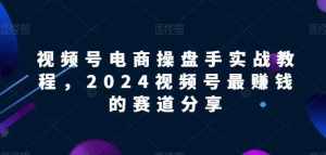 视频号电商实战教程，2024视频号最赚钱的赛道分享-泰戈创艺资源库