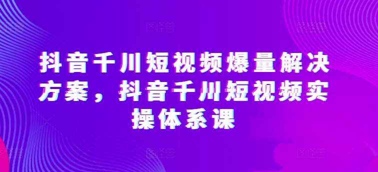 抖音千川短视频爆量解决方案，抖音千川短视频实操体系课-泰戈创艺资源库