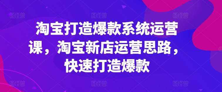 淘宝打造爆款系统运营课，淘宝新店运营思路，快速打造爆款-泰戈创艺资源库