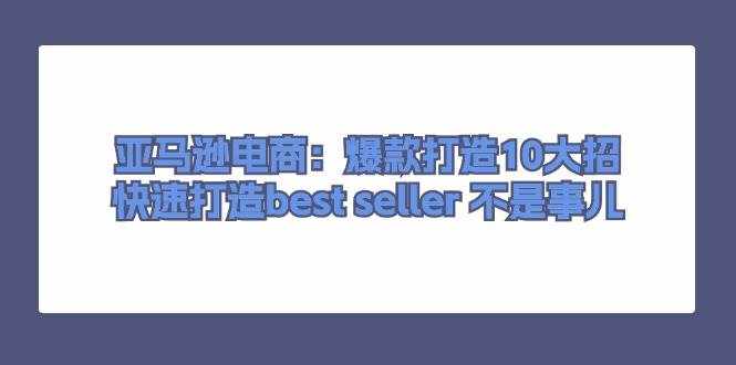 （11431期）亚马逊电商：爆款打造10大招，快速打造best seller 不是事儿-泰戈创艺资源库