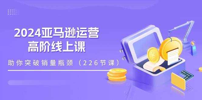 （11389期）2024亚马逊运营-高阶线上课，助你突破销量瓶颈（228节课）-泰戈创艺资源库