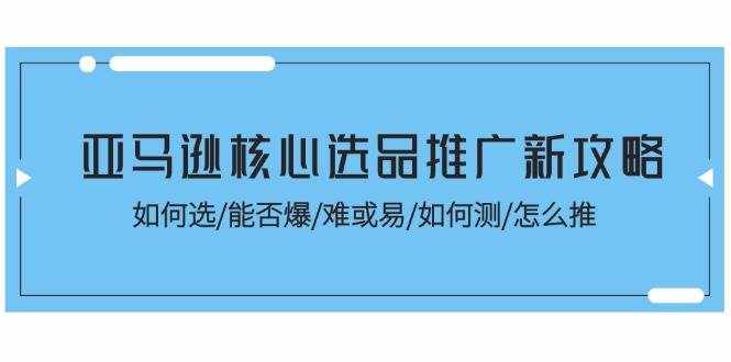（11434期）亚马逊核心选品推广新攻略！如何选/能否爆/难或易/如何测/怎么推-泰戈创艺资源库