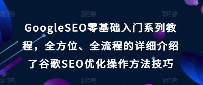 GoogleSEO零基础入门系列教程，全方位、全流程的详细介绍了谷歌SEO优化操作方法技巧-泰戈创艺资源库
