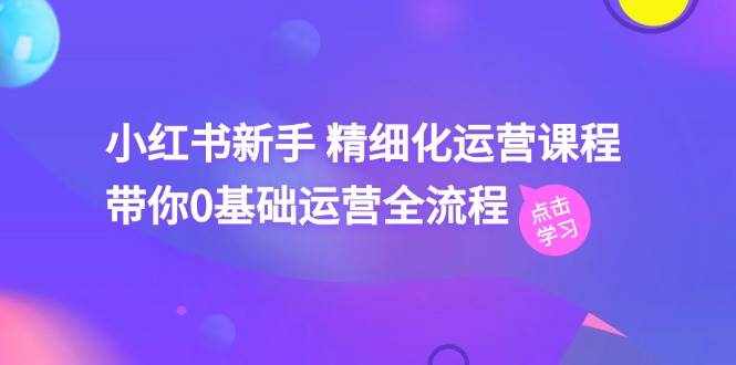 小红书新手精细化运营课程，带你0基础运营全流程（42节视频课）-泰戈创艺资源库