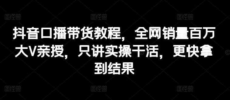 抖音口播带货教程，全网销量百万大V亲授，只讲实操干活，更快拿到结果-泰戈创艺资源库