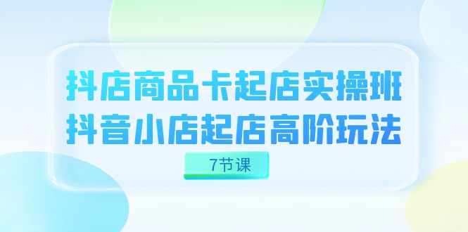 抖店-商品卡起店实战班，抖音小店起店高阶玩法（7节课）-泰戈创艺资源库