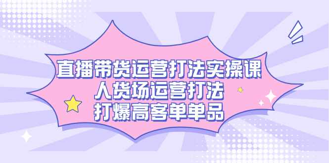 直播带货运营打法实操课，人货场运营打法，打爆高客单单品-泰戈创艺资源库