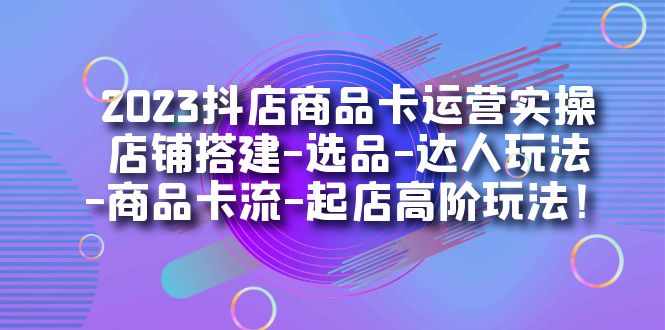 2023抖店商品卡运营实操：店铺搭建-选品-达人玩法-商品卡流-起店高阶玩玩-泰戈创艺资源库