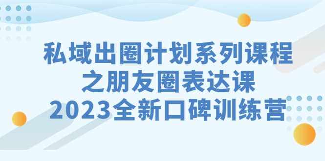私域-出圈计划系列课程之朋友圈-表达课，2023全新口碑训练营-泰戈创艺资源库