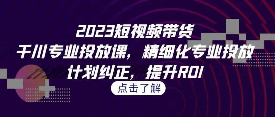 2023短视频带货-千川专业投放课，精细化专业投放，计划纠正，提升ROI-泰戈创艺资源库