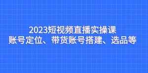 2023短视频直播实操课,账号定位、带货账号搭建、选品等-泰戈创艺资源库