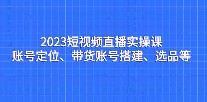 2023短视频直播实操课，账号定位、带货账号搭建、选品等-泰戈创艺资源库
