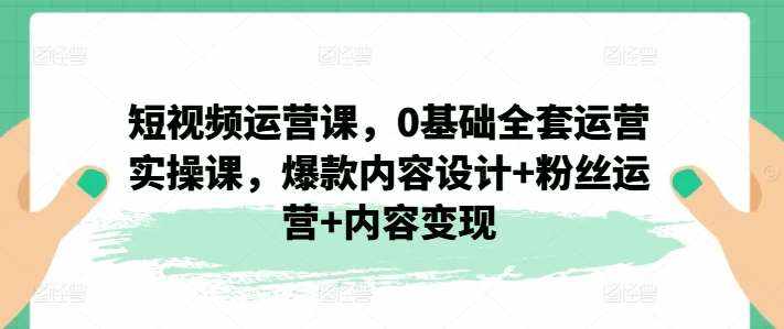 短视频运营课，0基础全套运营实操课，爆款内容设计+粉丝运营+内容变现-泰戈创艺资源库