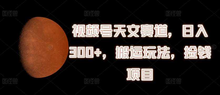 视频号天文赛道，日入300+，搬运玩法，捡钱项目【揭秘】-泰戈创艺资源库