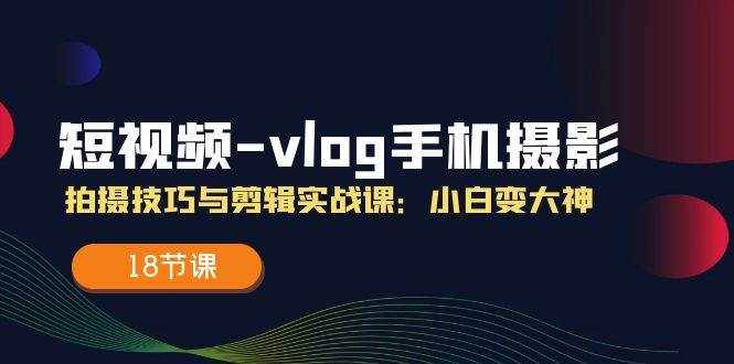 （11518期）短视频-vlog手机摄影：拍摄技巧与剪辑实战课：小白变大神（18节课）-泰戈创艺资源库