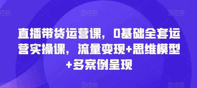 直播带货运营课，0基础全套运营实操课，流量变现+思维模型+多案例呈现-泰戈创艺资源库