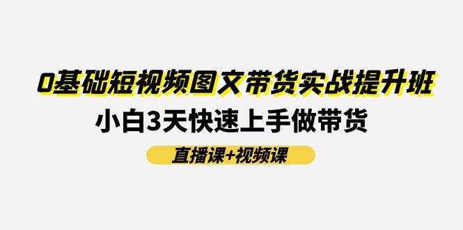 （11641期）0基础短视频图文带货实战提升班(直播课+视频课)：小白3天快速上手做带货-泰戈创艺资源库