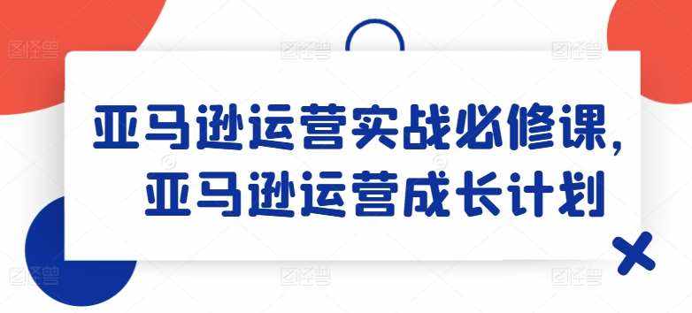 亚马逊运营实战必修课，亚马逊运营成长计划-泰戈创艺资源库