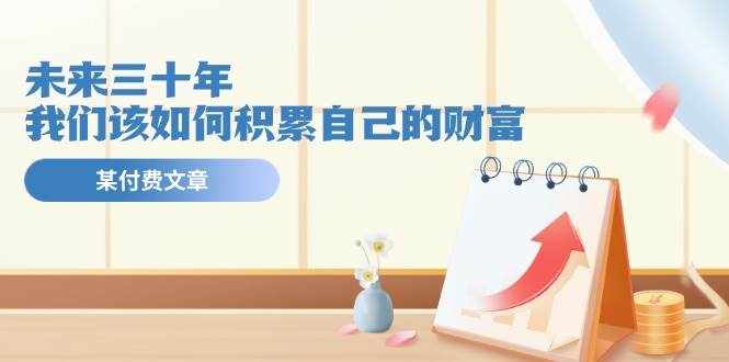 （11480期）某公众号付费文《未来三十年，我们该如何积累自己的财富》-泰戈创艺资源库