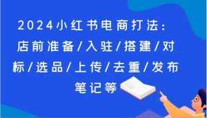 2024小红书电商打法:店前准备/入驻/搭建/对标/选品/上传/去重/发布笔记等-泰戈创艺资源库