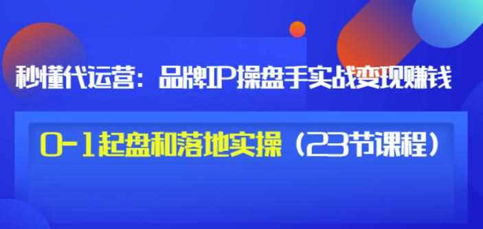 秒懂代运营：品牌IP操盘手实战赚钱，0-1起盘和落地实操（23节课程）价值199-泰戈创艺资源库