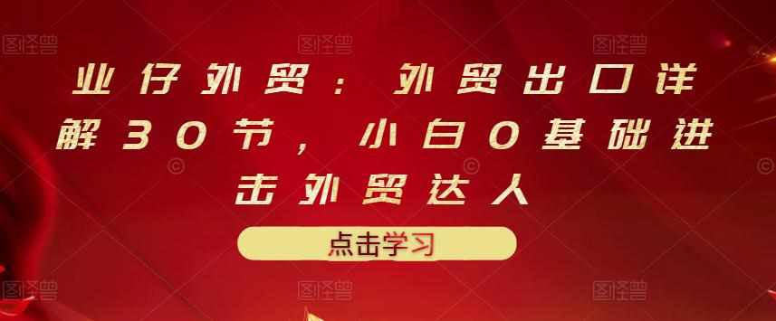 业仔外贸：外贸出口详解30节，小白0基础进击外贸达人 价值666元-泰戈创艺资源库