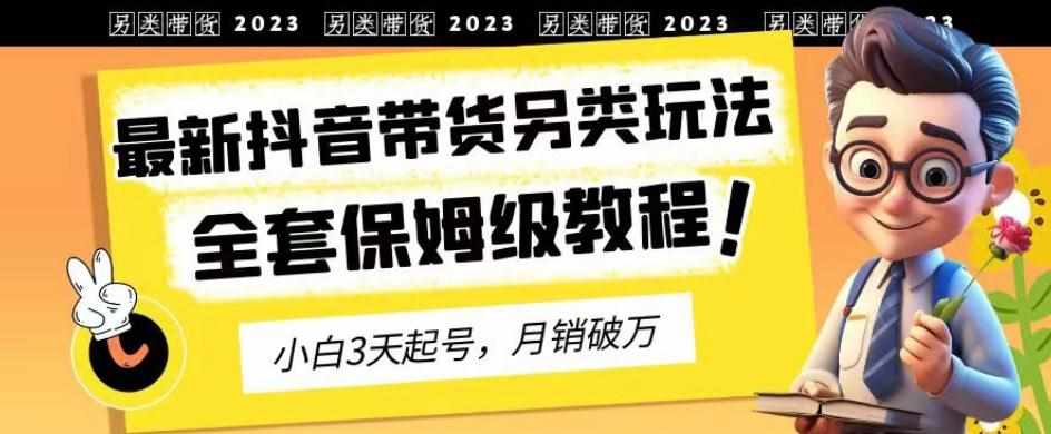 2023年最新抖音带货另类玩法，3天起号，月销破万（保姆级教程）【揭秘】-泰戈创艺资源库