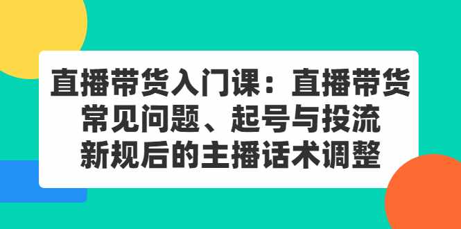 直播带货入门课：直播带货常见问题、起号与投流、新规后的主播话术调整-泰戈创艺资源库