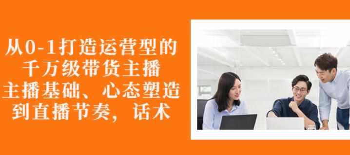 从0-1打造运营型的带货主播：主播基础、心态塑造，能力培养到直播节奏，话术进行全面讲解-泰戈创艺资源库