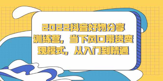 2022抖音好物分享训练营，当下风口带货变现模式，从入门到精通-泰戈创艺资源库