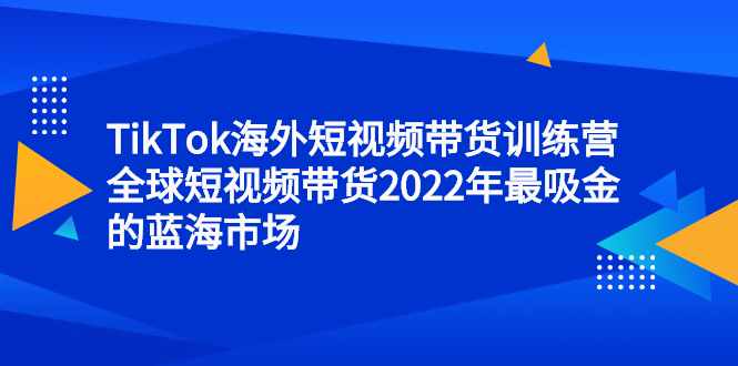 TikTok海外短视频带货训练营，全球短视频带货2022年最吸金的蓝海市场-泰戈创艺资源库
