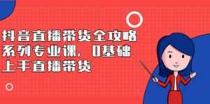 抖音直播带货全攻略系列专业课，0基础上手直播带货-泰戈创艺资源库