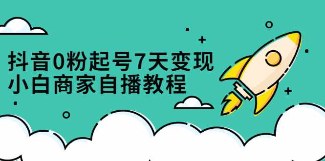 抖音0粉起号7天变现，无需专业的团队，小白商家从0到1自播教程-泰戈创艺资源库