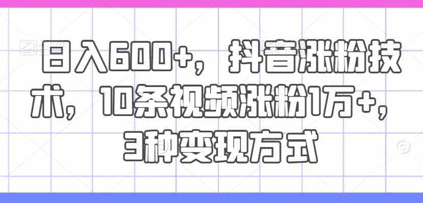 日入600+，抖音涨粉技术，10条视频涨粉1万+，3种变现方式【揭秘】-泰戈创艺资源库