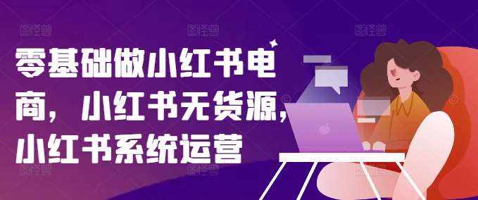 零基础做小红书电商，小红书无货源，小红书系统运营-泰戈创艺资源库