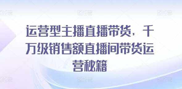 运营型主播直播带货，​千万级销售额直播间带货运营秘籍-泰戈创艺资源库