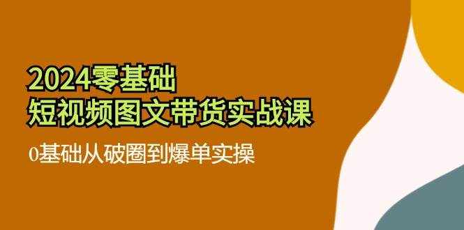 2024零基础短视频图文带货实战课：0基础从破圈到爆单实操（36节）-泰戈创艺资源库