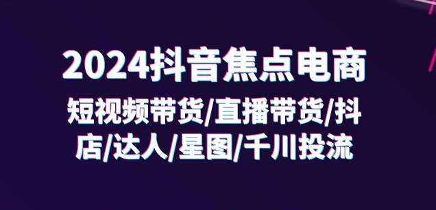 2024抖音焦点电商：短视频带货/直播带货/抖店/达人/星图/千川投流/32节课-泰戈创艺资源库
